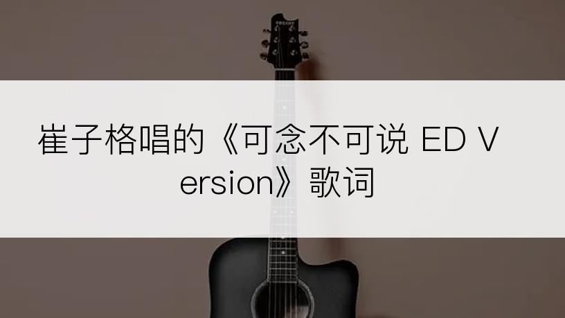 崔子格唱的《可念不可说 ED Version》歌词