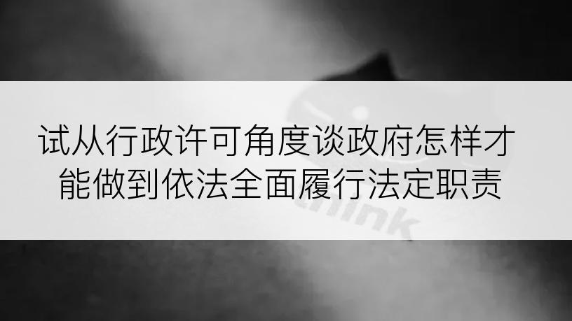 试从行政许可角度谈政府怎样才能做到依法全面履行法定职责