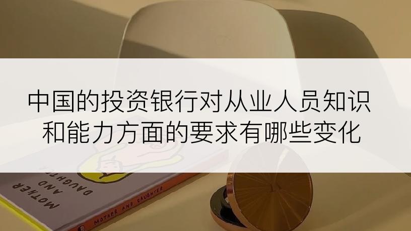 中国的投资银行对从业人员知识和能力方面的要求有哪些变化