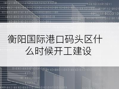 衡阳国际港口码头区什么时候开工建设