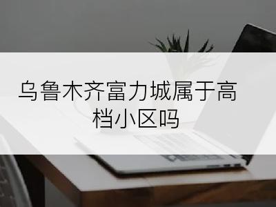 乌鲁木齐富力城属于高档小区吗