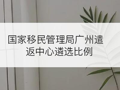 国家移民管理局广州遣返中心遴选比例