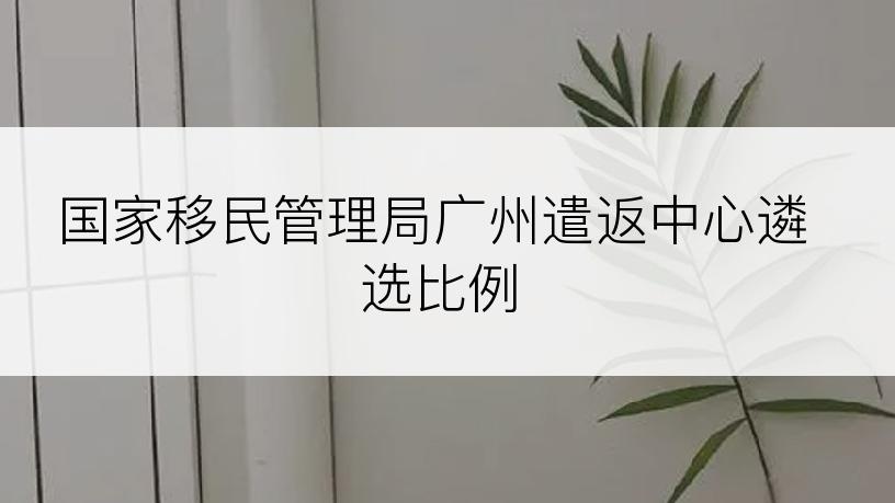 国家移民管理局广州遣返中心遴选比例