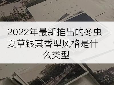 2022年最新推出的冬虫夏草银其香型风格是什么类型