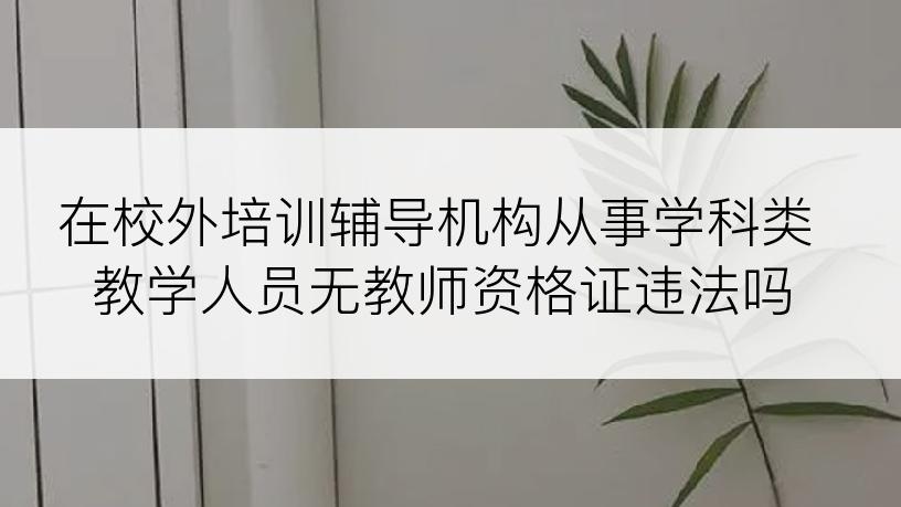 在校外培训辅导机构从事学科类教学人员无教师资格证违法吗