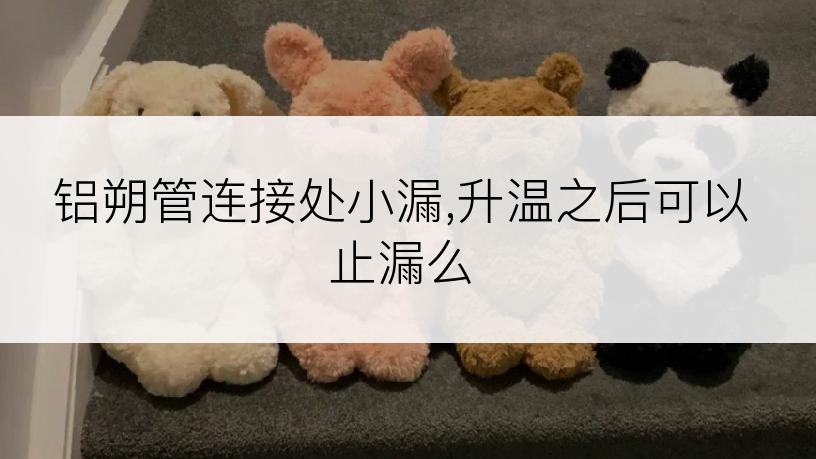 铝朔管连接处小漏,升温之后可以止漏么