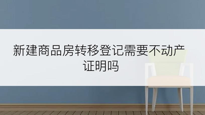 新建商品房转移登记需要不动产证明吗