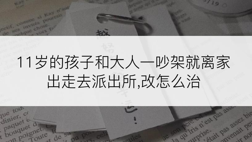 11岁的孩子和大人一吵架就离家出走去派出所,改怎么治