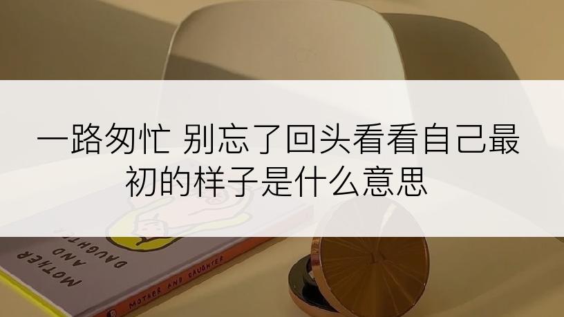 一路匆忙 别忘了回头看看自己最初的样子是什么意思