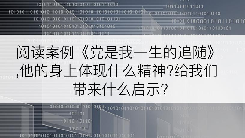 阅读案例《党是我一生的追随》,他的身上体现什么精神?给我们带来什么启示?