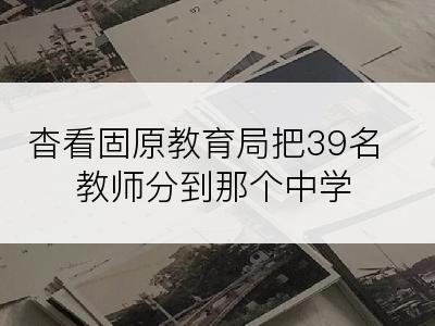 杳看固原教育局把39名教师分到那个中学