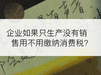 企业如果只生产没有销售用不用缴纳消费税?