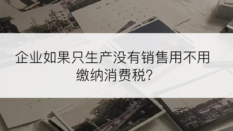 企业如果只生产没有销售用不用缴纳消费税?