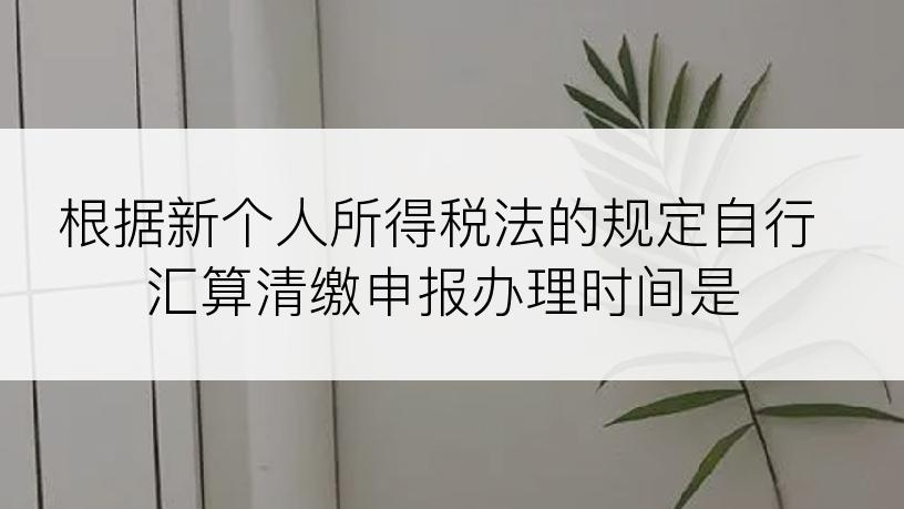 根据新个人所得税法的规定自行汇算清缴申报办理时间是