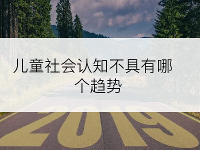 儿童社会认知不具有哪个趋势