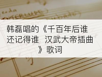 韩磊唱的《千百年后谁还记得谁  汉武大帝插曲》歌词