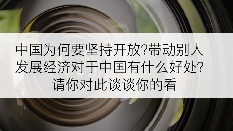 中国为何要坚持开放?带动别人发展经济对于中国有什么好处?请你对此谈谈你的看