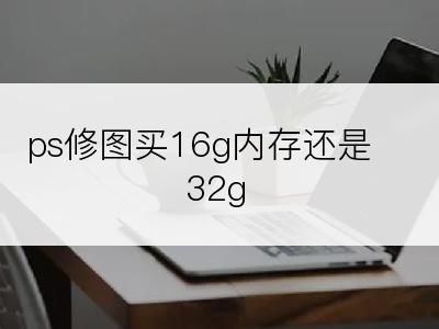 ps修图买16g内存还是32g