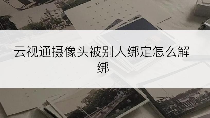 云视通摄像头被别人绑定怎么解绑