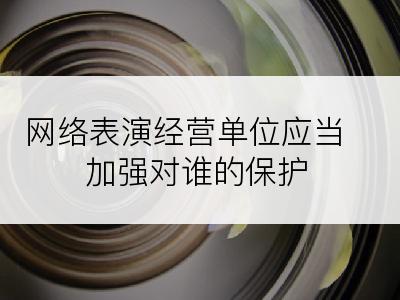 网络表演经营单位应当加强对谁的保护