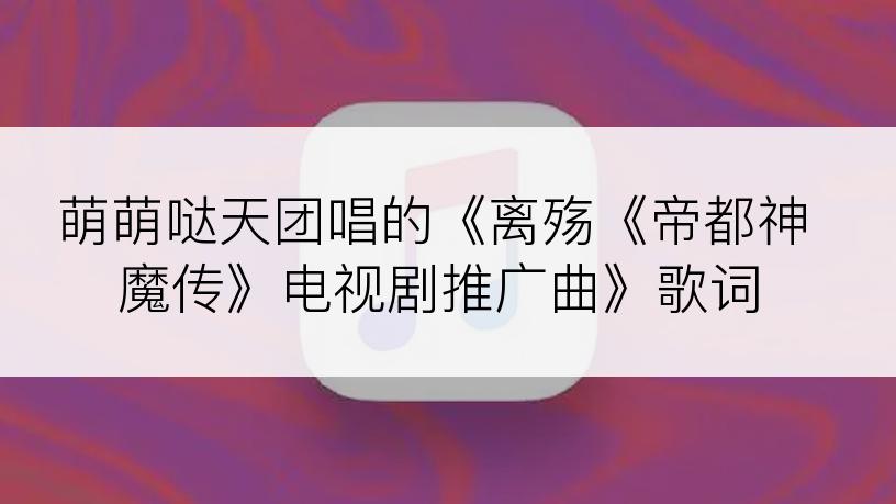 萌萌哒天团唱的《离殇《帝都神魔传》电视剧推广曲》歌词