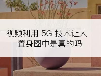 视频利用 5G 技术让人置身图中是真的吗