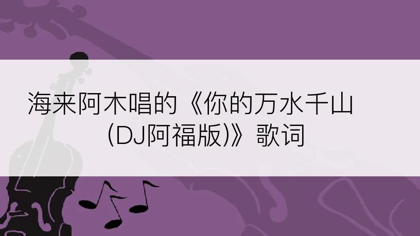 海来阿木唱的《你的万水千山 (DJ阿福版)》歌词