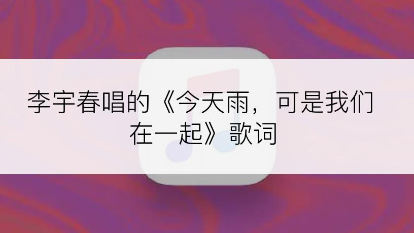 李宇春唱的《今天雨，可是我们在一起》歌词