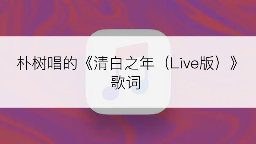 朴树唱的《清白之年（Live版）》歌词