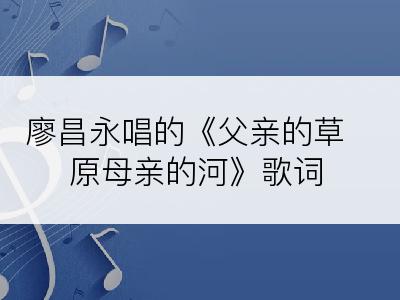 廖昌永唱的《父亲的草原母亲的河》歌词