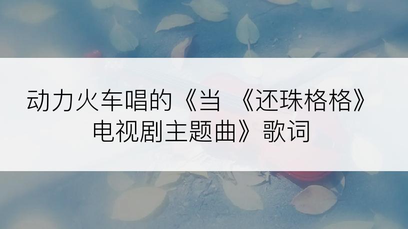 动力火车唱的《当 《还珠格格》电视剧主题曲》歌词