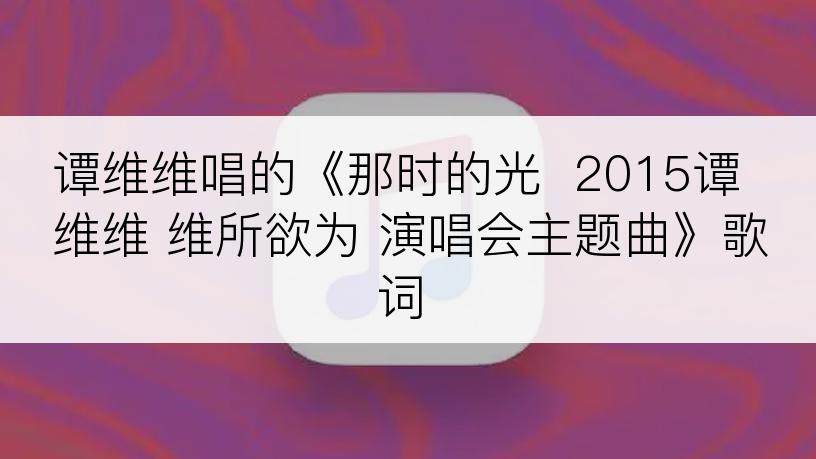 谭维维唱的《那时的光  2015谭维维 维所欲为 演唱会主题曲》歌词