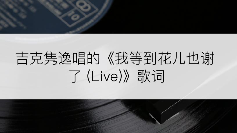 吉克隽逸唱的《我等到花儿也谢了 (Live)》歌词