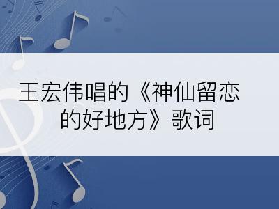 王宏伟唱的《神仙留恋的好地方》歌词