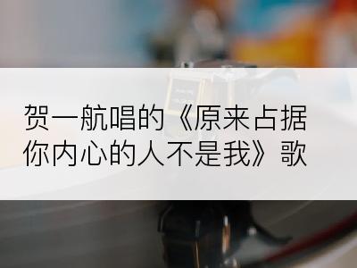 贺一航唱的《原来占据你内心的人不是我》歌词