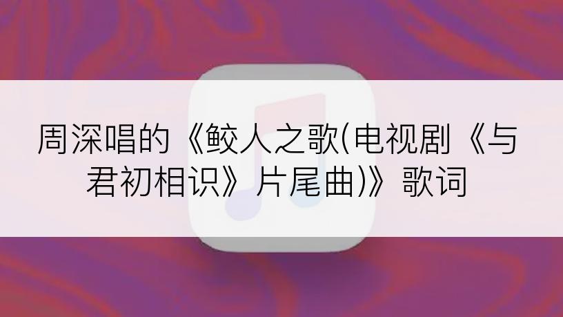 周深唱的《鲛人之歌(电视剧《与君初相识》片尾曲)》歌词