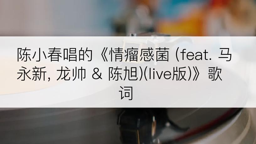 陈小春唱的《情瘤感菌 (feat. 马永新, 龙帅 & 陈旭)(live版)》歌词