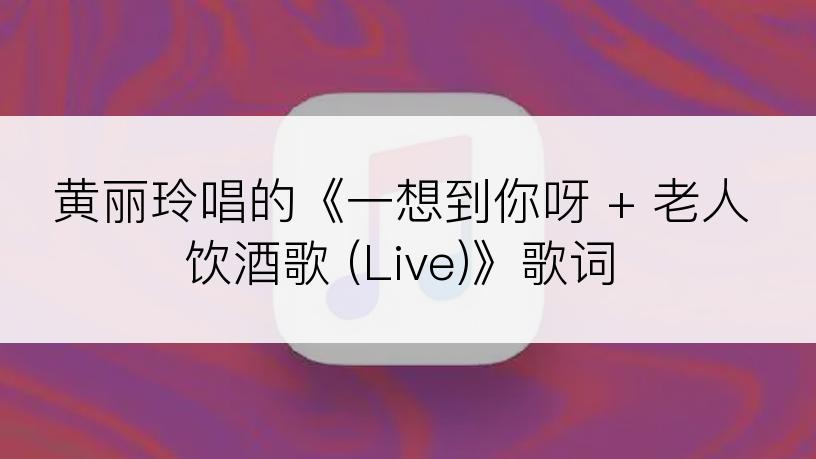 黄丽玲唱的《一想到你呀 + 老人饮酒歌 (Live)》歌词