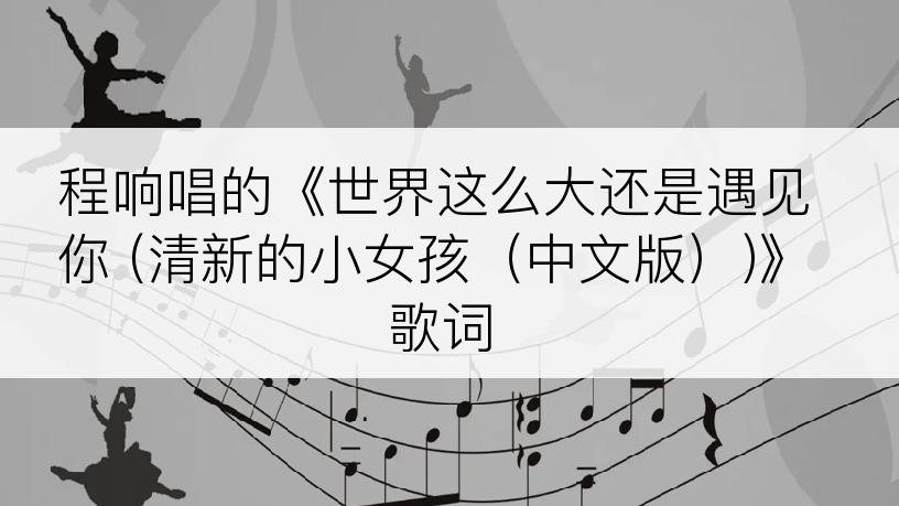 程响唱的《世界这么大还是遇见你 (清新的小女孩（中文版）)》歌词