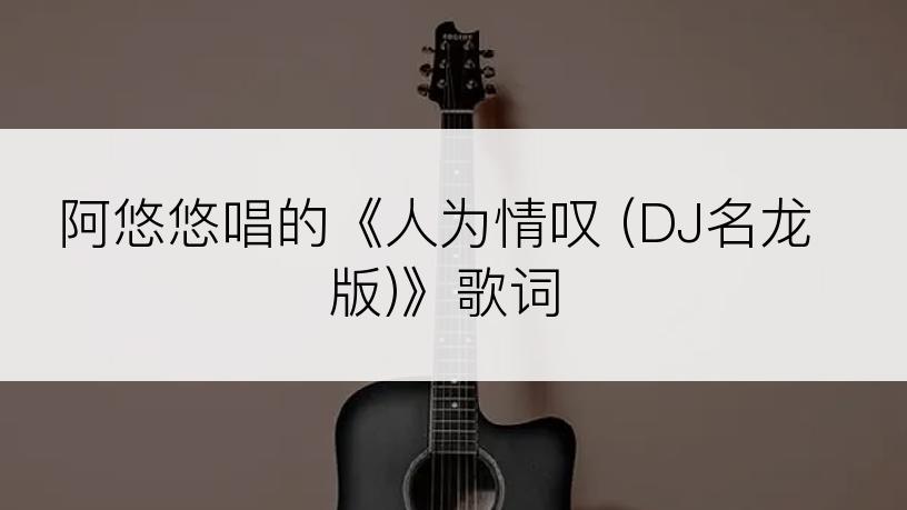 阿悠悠唱的《人为情叹 (DJ名龙版)》歌词