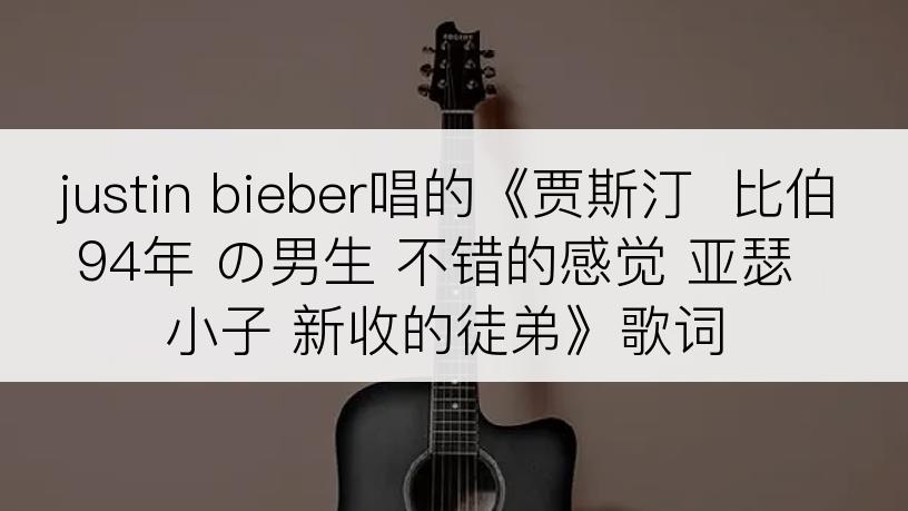 justin bieber唱的《贾斯汀  比伯 94年 の男生 不错的感觉 亚瑟小子 新收的徒弟》歌词