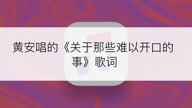 黄安唱的《关于那些难以开口的事》歌词