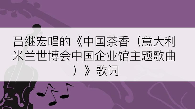 吕继宏唱的《中国茶香（意大利米兰世博会中国企业馆主题歌曲）》歌词