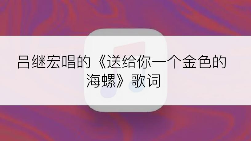 吕继宏唱的《送给你一个金色的海螺》歌词