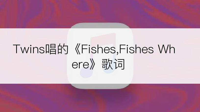 Twins唱的《Fishes,Fishes Where》歌词