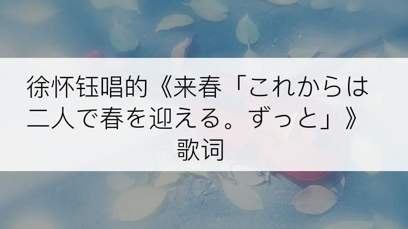 徐怀钰唱的《来春「これからは二人で春を迎える。ずっと」》歌词