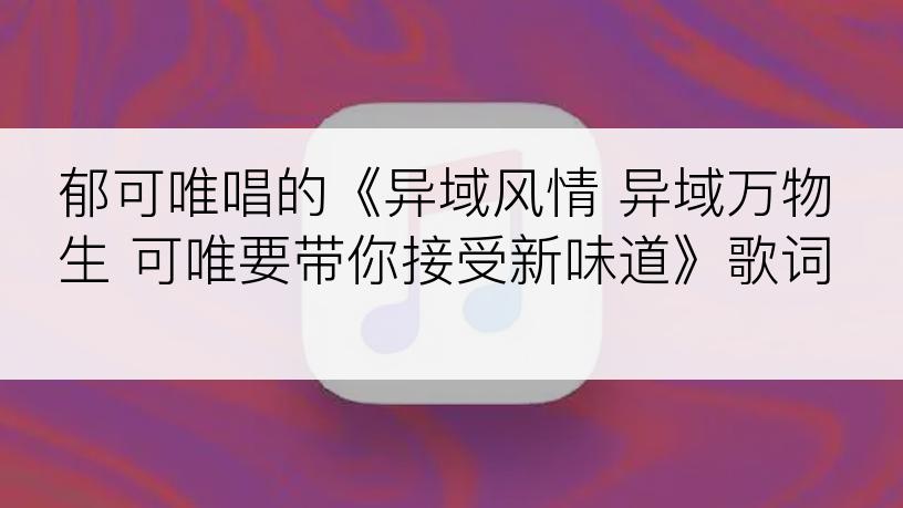 郁可唯唱的《异域风情 异域万物生 可唯要带你接受新味道》歌词