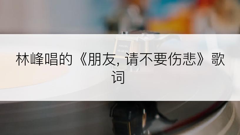 林峰唱的《朋友, 请不要伤悲》歌词