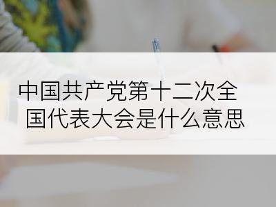 中国共产党第十二次全国代表大会是什么意思