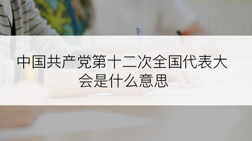 中国共产党第十二次全国代表大会是什么意思